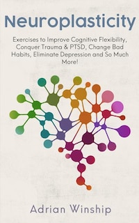 Neuroplasticity: Exercises to Improve Cognitive Flexibility, Conquer Trauma & PTSD, Change Bad Habits, Eliminate Depression and So Much More!