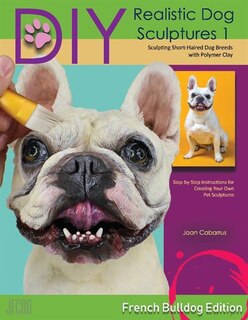 Diy Realistic Dog Sculptures 1: Sculpting Short-haired Dog Breeds With Polymer Clay (french Bulldog Edition)