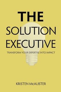 The Solution Executive: Transform Your Expertise Into Impact