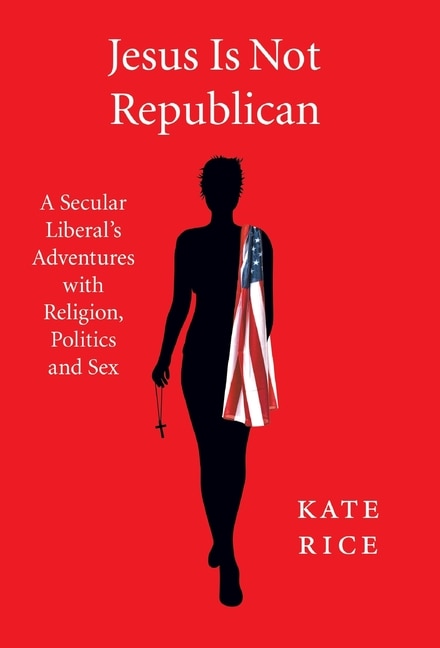 Jesus Is Not Republican: A Secular Liberal's Adventures With Religion, Politics and Sex