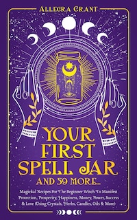 Your First Spell Jar (and 59 more...): Magickal Recipes For The Beginner Witch To Manifest Protection, Prosperity, Happiness, Money, Power, Success & Love (Using Crystals, Herbs, Candles, Oils & More)