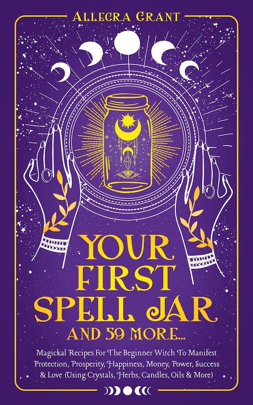 Your First Spell Jar (and 59 more...): Magickal Recipes For The Beginner Witch To Manifest Protection, Prosperity, Happiness, Money, Power, Success & Love (Using Crystals, Herbs, Candles, Oils & More)