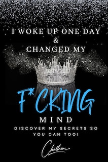 I Woke Up One Day & Changed My F*cking Mind: Discover My Secrets, So You Can Too