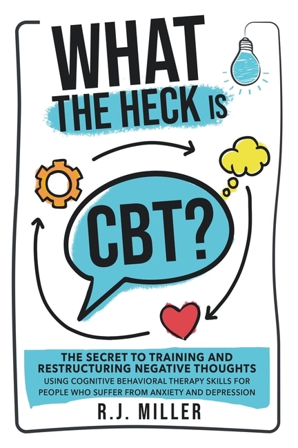 What The Heck Is CBT?: The Secret To Training And Restructuring Negative Thoughts Using Cognitive Behavioral Therapy Skills For People Who Suffer From Anxiety And Depression