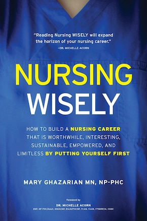 Nursing Wisely: How to Build a Nursing Career that is Worthwhile, Interesting, Sustainable, Empowered, and Limitless by Putting Yourself First