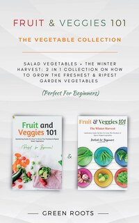 Fruit & Veggies 101 - The Vegetable Collection: Salad Vegetables + The Winter Harvest: 2 In 1 Collection On How To Grow The Freshest & Ripest Garden Vegetables (Perfect For Beginners)