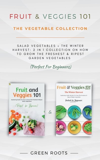 Fruit & Veggies 101 - The Vegetable Collection: Salad Vegetables + The Winter Harvest: 2 In 1 Collection On How To Grow The Freshest & Ripest Garden Vegetables (Perfect For Beginners)