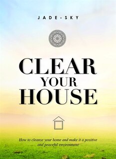 Clear Your House: How To Cleanse Your Home And Make It A Positive And Peaceful Environment