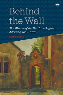 Behind the Wall: The Women of the Destitute Asylum Adelaide, 1852-1918