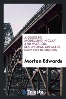 Couverture_A guide to modelling in clay and wax [&c.] or, Sculptural art made easy for ...