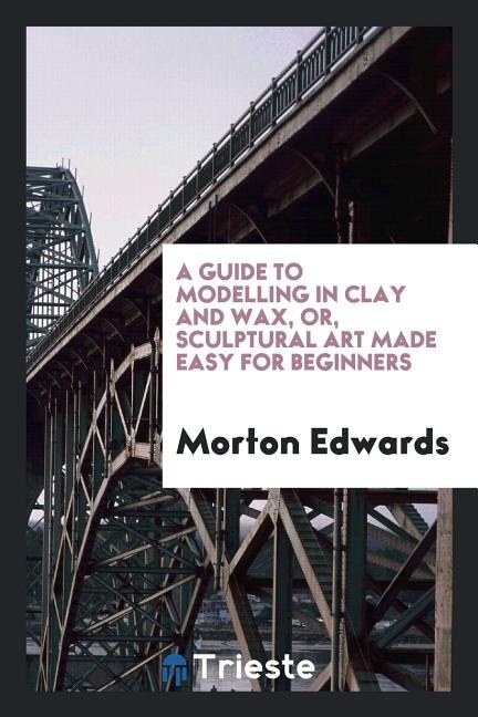 Couverture_A guide to modelling in clay and wax [&c.] or, Sculptural art made easy for ...