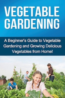 Vegetable Gardening: A beginner's guide to vegetable gardening and growing delicious vegetables from home!