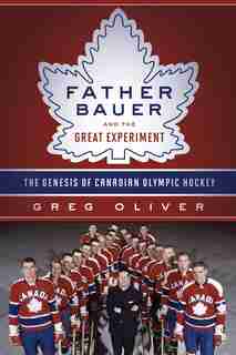 Father Bauer And The Great Experiment: The Genesis Of Canadian Olympic Hockey by Greg Oliver