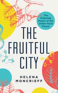 The Fruitful City: The Enduring Power Of The Urban Food Forest by Helena Moncrieff