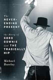 The Never-ending Present: The Story Of Gord Downie And The Tragically Hip by Michael Barclay