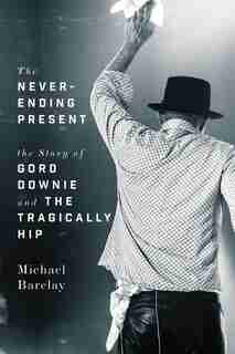 The Never-ending Present: The Story Of Gord Downie And The Tragically Hip by Michael Barclay