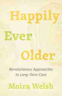 Happily Ever Older: Revolutionary Approaches To Long-term Care by Moira Welsh