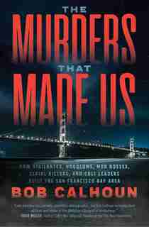 The Murders That Made Us: How Vigilantes, Hoodlums, Mob Bosses, Serial Killers, And Cult Leaders Built The San Francisco Bay by Bob Calhoun