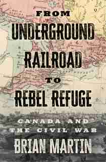 From Underground Railroad To Rebel Refuge: Canada And The Civil War by Brian Martin