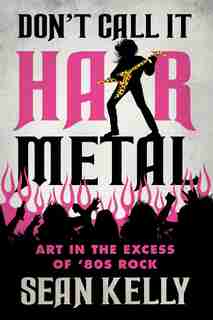Don’t Call It Hair Metal: Art in the Excess of ’80s Rock by Sean Kelly