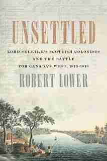 Unsettled: Lord Selkirk’s Scottish Colonists and the Battle for Canada’s West, 1813–1816 by Robert Lower