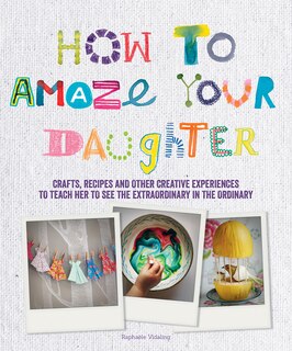 How To Amaze Your Daughter: Crafts, Recipes And Other Creative Experiences To Teach Her To See The Extraordinary In The Ordinary