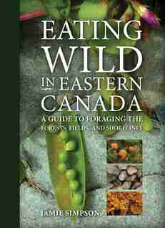Eating Wild in Eastern Canada: A Guide To Foraging The Forests, Fields, And Shorelines by Jamie Simpson