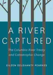 A River Captured: The Columbia River Treaty and Catastrophic Change by Eileen Delehanty Pearkes