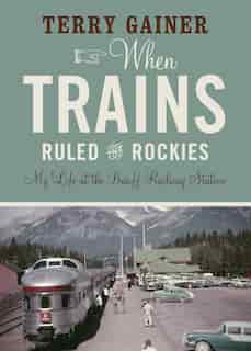 When Trains Ruled the Rockies: My Life at the Banff Railway Station by Terry Gainer