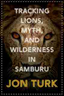 Tracking Lions, Myth, And Wilderness In Samburu by Jon Turk
