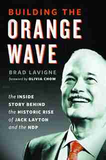 Building the Orange Wave: The Inside Story Behind the Historic Rise of Jack Layton and the NDP by Brad Lavigne