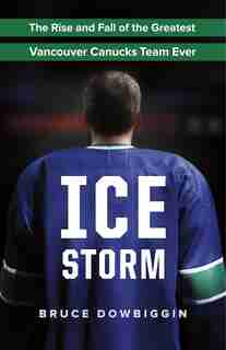 Ice Storm: The Rise and Fall of the Greatest Vancouver Canucks Team Ever by Bruce Dowbiggin