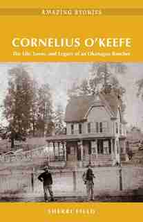 Cornelius O'Keefe: The Life, Loves, and Legacy of an Okanagan Rancher by Sherri Field
