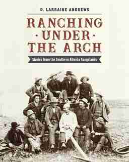 Ranching under the Arch: Stories from the Southern Alberta Rangelands by D. Larraine Andrews