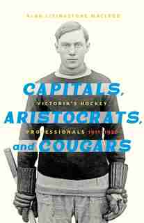 Capitals, Aristocrats, and Cougars: Victoria's Hockey Professionals, 1911–1926 de Alan Livingstone Macleod