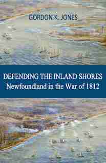 Defending The Inland Shores: Newfoundland In The War Of 1812 by Gordon Jones