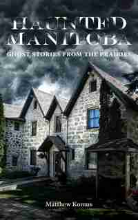 Haunted Manitoba: Ghost Stories From The Prairies by Matthew Komus