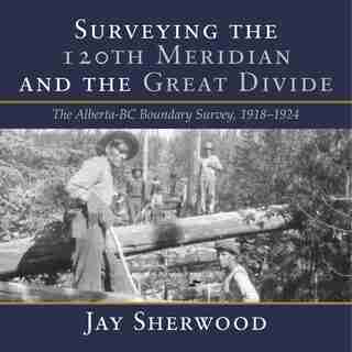 Surveying the 120th Meridian and the Great Divide: The Alberta/BC Boundary Survey, 1918-1924 de Jay Sherwood