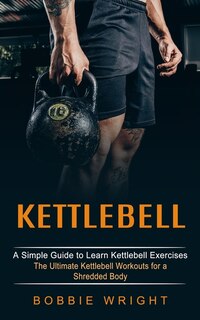 Kettlebell: A Simple Guide to Learn Kettlebell Exercises (The Ultimate Kettlebell Workouts for a Shredded Body)