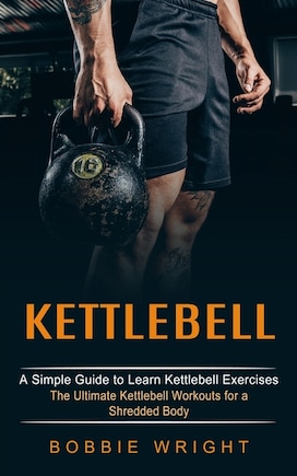 Kettlebell: A Simple Guide to Learn Kettlebell Exercises (The Ultimate Kettlebell Workouts for a Shredded Body)