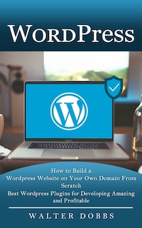 Wordpress: How to Build a Wordpress Website on Your Own Domain From Scratch (Best Wordpress Plugins for Developing Amazing and Profitable)
