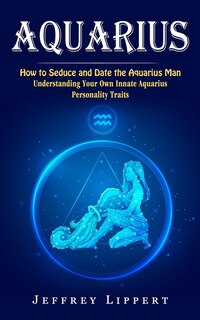 Aquarius: How to Seduce and Date the Aquarius Man (Understanding Your Own Innate Aquarius Personality Traits)