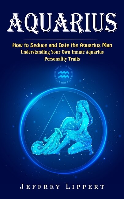 Aquarius: How to Seduce and Date the Aquarius Man (Understanding Your Own Innate Aquarius Personality Traits)