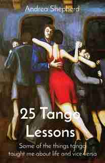 25 Tango Lessons: Some Of The Things Tango Taught Me About Life And Vice Versa by Andrea Shepherd