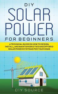 Couverture_DIY Solar Power for Beginners, a Technical Guide on How to Design, Install, and Maintain Grid-Tied and Off-Grid Solar Power Systems for Your Home