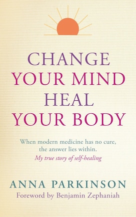 Change Your Mind, Heal Your Body: When Modern Medicine Has No Cure The Answer Lies Within. My True Story Of Self- Healing