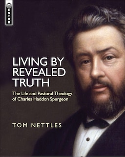 Living By Revealed Truth: The Life And Pastoral Theology Of Charles Haddon Spurgeon