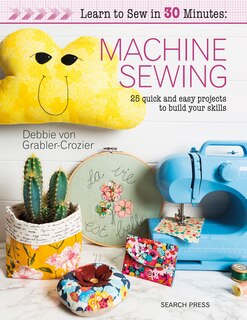 Learn To Sew In 30 Minutes: Machine Sewing: 30 Quick And Easy Projects To Build Your Skills