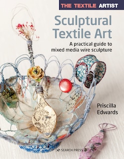 The Textile Artist: Sculptural Textile Art: A Practical Guide To Mixed Media Wire Sculpture