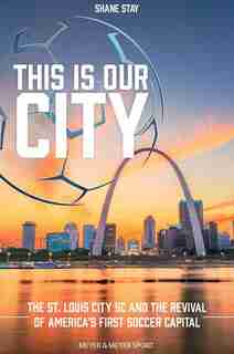 This Is Our City: The St. Louis City Sc And The Revival Of America's First Soccer Capital by Shane Stay